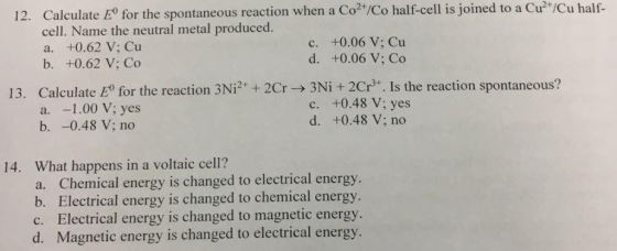 12. Calculate E for the spontaneous reaction when a Co2 /Co half-cell is joined to a Cu ICu half Name the neutral metal produced c. +0.06 V: Cu a. +0.62 V: Cu d. +0.06 V: Co b. +0.62 V: Co 13. Calculate E for the reaction 3Ni2 2Cr 3Ni 2Cr Is the reaction spontaneous? c. +0.48 V; yes a. 1.00 V; yes d. +0.48 V: no b. -0.48 V no 14. What happens in a voltaic cell? a. Chemical energy is changed to electrical energy. b. Electrical energy is changed to chemical energy c. Electrical energy is changed to magnetic energy. d. Magnetic energy is changed to electrical energy