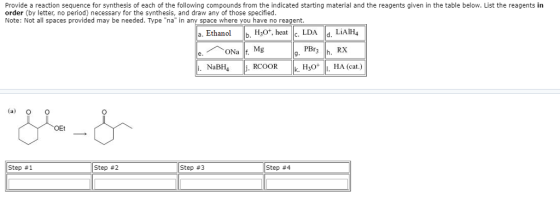Provide a reaction sequence for synthesis of each of the following compounds from the indicated starting material and the reagents given in the table below. List the reagents in order (by letter, no period) necessary for the synthesis, and draw any of those specified. Note: Not all spaces provided may be needed. Type in any space where you have no reagent. a. Ethanol b. H, heat c. LDA d. LiAIH4 ONa Mg PBr i. NaBH4 k H30 I. HA (cat.) OEt Step #1 Step #2 Step #3 Step #4