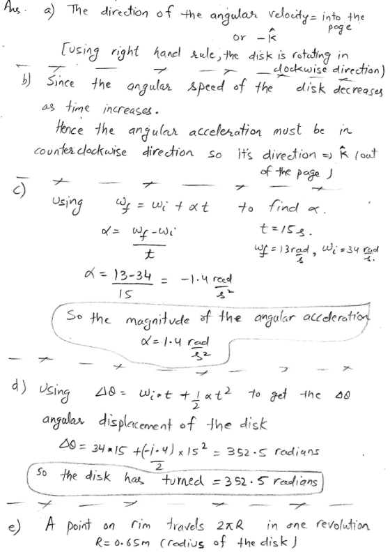 Au a) The direction ofthe ang utah velocity into [i sng right hanel kule He dis kis rotating n dokwise direction b) Sime the angula. .speed of the disk decreases nce a8 Time Increases. Hence the anula atteseration must be in countes lockwise direction so its direction K C) Usin a= 13-34 y reed I s So the magnitvde f Ihe argalar aceleraftop o- 14 reel フ 2 argalar displacenent of Ihe disk 2 the disk has, tumed=352.5 rasians e A point on avels 2R R=0.65m evolution (red US ‘f the disk)
