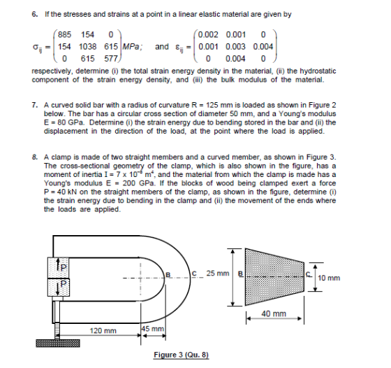 6. If the stresses and strains at a point in a linear elastic material are given by 885 154 0 0.002 0.001 0 Ơi-1154 1038 615MPa; and εί-10.001 0.003 0.004 0 615 577 0 0.004 0 respectively, determine (i) the total strain energy density in the material, (ii) the hydrostatic component of the strain energy density, and (ii) the bulk modulus of the material 7. A curved solid bar with a radius of curvature R below. The bar has a circular cross section of diameter 50 mm, and a Youngs modulus E = 80 GPa. Determine (i) the strain energy due to bending stored in the bar and (ii) the displacement in the direction of the load, at the point where the load is applied 125 mm is loaded as shown in Figure 2 8. A clamp is made of two straight members and a curved member, as shown in Figure 3. of the clamp, which is also shown in the figure, has a moment of inertia I 7 x 108 m, and the material from which the clamp is made hasa Youngs modulus E 200 GPa. If the blocks of wood being clamped exert a force P 40 kN on the straight members of the clamp, as shown in the figure, determine (i) the strain energy due to bending in the clamp and (ii) the movement of the ends where the loads are applied 10 mm 40 mm 120 mm 5 mm Figure 3 (Qu.8)