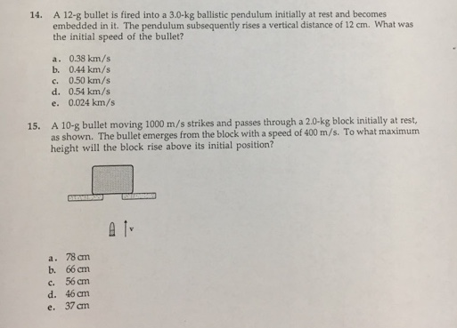 14. A 12-g bullet is fired into a 3.0-kg ballistic pendulum initially at rest and becomes embedded in it. The pendulum subsequently rises a vertical distance of 12 cm. What was the initial speed of the bullet? a. 0.38 km/s b. 044 km/s c. 0.50 km/s d. 054 km/s e. 0.024 km/s 15. A bullet moving 1000 m/s strikes and passes through a 2.0-kg block in ally at rest, as shown. The bullet emerges from the block with a speed of 400 m/s. To maximum a height will the block rise above its initial position? a. 78am b, 66 c, 56 cm d. 46am e, 37 am