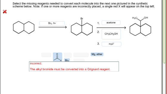 Select the missing reagents needed to convert each molecule into the next one pictured in the synthetic scheme below. Note: Ifone or more reagents are incorrectly placed, a single red X will appear on the top left. 1. acetone Brz. CH3CH2OH H30 Mg, ether Br incorrect The alkyl de must be converted into a Grignard reagent.