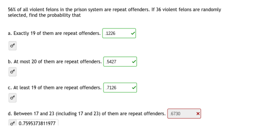 56% of all violent felons in the prison system are repeat offenders. If 36 violent felons are randomly selected, find the pro