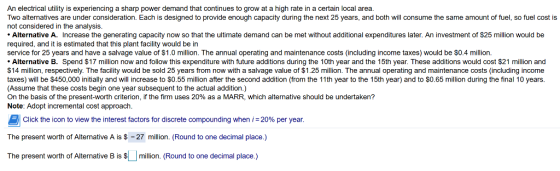 An electrical utility is experiencing a sharp power demand that continues to grow at a high rate in a certain local area Two alternatives are under consideration. Each is designed to provide enough capacity during the next 25 years, and both will consume the same amount of fuel, so fuel cost is not considered in the analysis Alternative A. Increase the generating capacity now so that the ultimate demand can be met without additional expenditures later. An investment of $25 million would be required, and it is estimated that this plant facility would be in service for 25 years and have a salvage value of $1.0 million. The annual operating and maintenance costs (including income taxes) would be $0.4 milliorn. Alternative B. Spend $17 million now and follow this expenditure with future additions during the 10th year and the 15th year. These additions would cost $21 million and $14 million, respectively. The facility would be sold 25 years from now with a salvage value of $1.25 million. The annual operating and maintenance costs (including income taxes) will be $450,000 initially and will increase to $0.55 million after the second addition (from the 11th year to the 15th year) and to S0.65 million during the final 10 years (Assume that these costs begin one year subsequent to the actual addition.) On the basis of the present-worth criterion, if the firm uses 20% as a MARR, which alternative should be undertaken? Note: Adopt incremental cost approach Click the icon to view the interest factors for discrete compounding when i 20% per year The present worth of Alternative A is$ 27 million. (Round to one decimal place.) The present worth of Alternative B is million. (Round to one decimal place.)
