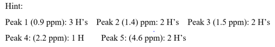 Hint: Peak 1 (0.9 ppm): 3 Hs Peak 2 (1.4) ppm: 2 Hs Peak 3 (1.5 ppm): 2 Hs Peak 4: (2.2 ppm): 1H Peak 5: (4.6 ppm): 2 Hs