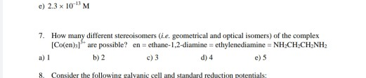 e) 2.3 x 103 M 7. How many different stereoisomers (ie. geometrical and optical isomers) of the complex [Co(en) are possible?