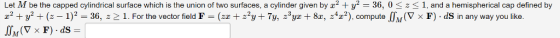 Let M be the capped cylindrical surface which is the union of two surfaces, a cylinder given by 2 y2 36, 0 z1, and a hemispherical cap defined by z2 + Уг + (2-1)2-36, :2 1. For the vector field F = (zz + ггут 7y, z3yz + 8z, z4z?), compute「TM(V x F) dS in any way you like.