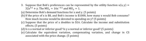 3. Suppose that Bobs preferences can be represented by the utility function u(x,y)- 32x05y. The MUx 16x5 and MUy 1. (a) Determine Bobs demand functions for x and y. (5 points) (b) If the price of x is $8, and Bobs income is $1000, how many x would Bob consume? How much income would be devoted to spending on y? (5 points) (c) Suppose that the price of x doubles to $16. Calculate the income and substitution effects. (5 points) (d) Is x a normal or inferior good? Is y a normal or inferior good? (5 points) (e) Calculate the equivalent variation, compensating variation, and change in CS associated with the price change. (5 points)