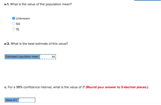 a-1. What is the value of the population mean? Unknown 54 15 a-2. What is the best estimate of this value? Estimated population mean 54I c. For a 98% confidence interval, what is the value of t? (Round your answer to 3 decimal places.) Value of t