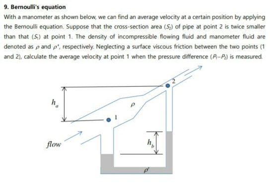 9. Bernoullis equation With a manometer as shown below, we can find an average velocity at a certain position by applying the Bernoulli equation. Suppose that the cross-section area (2) of pipe at point 2 is twice smaller than that (S) at point 1. The density of incompressible flowing fluid and manometer fluid are denoted as p and p, respectively. Neglecting a surface viscous friction between the two points (1 and 2), calculate the average velocity at point 1 when the pressure difference (P-P) is measured. flow