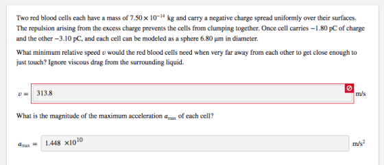 Two red blood cells each have a mass of 7.50 x 10-14 kg and carry a negative charge spread uniformly over their surfaces The repulsion arising from the excess charge prevents the cells from clumping together. Once cell carries -1.80 pC of charge and the other -3.10 pC, and each cell can be modeled as a sphere 6.80 um in diameter. What minimum relative speed v would the red blood cells need when very far away from each other to get close enough to just touch? Ignore viscous drag from the surrounding liquid. 313.8 0 m/s What is the magnitude of the maximum acceleration amax of each cell? amax-1.448 x1010