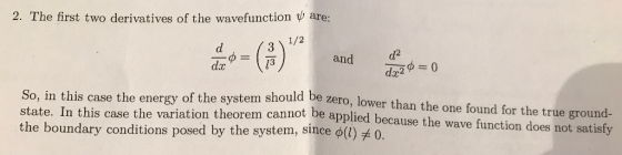 2. The first two derivatives of the wavefunction w are: 1/2 d2 dx2 dx 13 and So, in this case the energy of the system should be zero, lower than the one found for the true ground- state. In this case the variation theorem cannot be applied because the wave function does not satisfy the boundary conditions posed by the system, since ф 1) #0.
