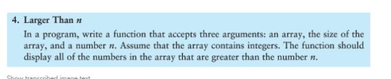4. Larger Than n In a program, write a function that accepts three arguments: an array, the size of the array, and a number n. Assume that the array contains integers. The function should display all of the numbers in the array that are greater than the numbern.