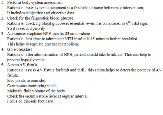 1. Perform body system assessment Rationale: bodv svstem assessment is a first role of nurse before nav intervention, It includes subjective and objective data. 2. Check for the fingerstick blood glucose Rationale: checking blood glucose is essential, even it is considered as 6th vital sign So it is second priority 3. A dminister isophane NPH insulin 25 units subcut. Rationale: best time to administer NPH insulin is 15 minutes before breakfast. This helps to regulate glucose metabolism. 4. Give breakfast Rationale: after administration of NPH, patient should take breakfast. This can help to prevent hypoglycemia. 5. Assess AV fistula Rationale: assess AV fistula for bruit and thrill, this action helps to detect the potency of AV fistula ey points to considei Continuous monitoring vitals. Maintain fluid volume of the body Check the serum ketone level atregular interval. Focus on diabetic foot care.