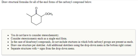 Draw structural formulas for all of the enol forms of the carbonyl compound belon OCH3 You do not have to consider stereochemistry. .Consider stereoisomeric enols as a single enol form. In the case of dicarbonyl compounds, do not include stuctures in which both carbonyl groups are present as enols. Draw one structure per sketcher. Add additional sketchers using the drop-down menu in the bottom right corner. Separate structures with +signs from the drop-down menu.