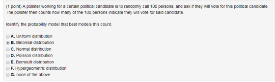 1 point) A pollster working for a certain political candidate is to randomly call 100 persons, and ask if they will vote for this political candidate. The pollster then counts how many of the 100 persons indicate they will vote for said candidate. Identify the probability model that best models this count. A. Uniform distribution OB. Binomial distribution C. Normal distribution D. Poisson distribution E. Bernoulli distribution OF. Hypergeometric distribution G. none of the above