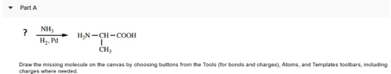 PartA NH3 H,, Pd CH3 Draw the missing molecule on the canvas by choosing buttons from the Tools (for bonds and charges), Atoms, and Templates toolbars, including charges where needed.