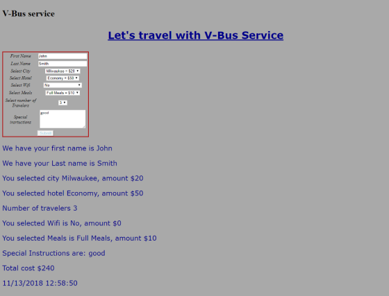 V-Bus service Lets travel with V-Bus Service First Name John Last Name Select Ciyy Select Hotel Select Wif Select Meals Select number of Travelers Smith Milwaukee $20 Economy= $50 ▼ Full Meals $10Y good Special insrtuctions We have your first name is John We have your Last name is Smith You selected city Milwaukee, amount $20 You selected hotel Economy, amount $50 Number of travelers3 You selected Wifi is No, amount $0 You selected Meals is Full Meals, amount $10 Special Instructions are: good Total cost $240 11/13/2018 12:58:50
