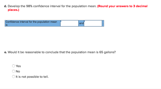 d. Develop the 98% confidence interval for the population mean. (Round your answers to 3 decimal places.) onfidence interval for the population mean an e. Would it be reasonable to conclude that the population mean is 65 gallons? O Yes ON It is not possible to tell.