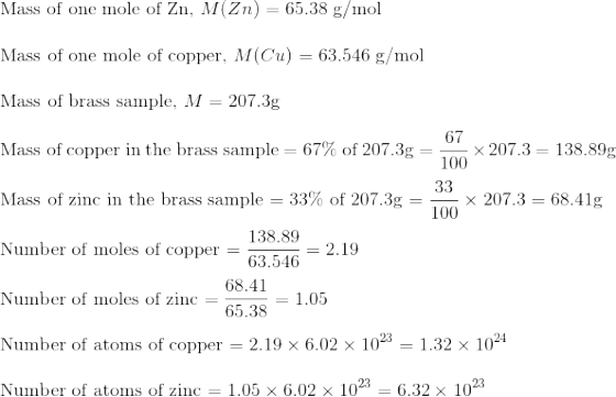 \! \! \! \! \! \! \! \! \! $Mass of one mole of Zn, $M(Zn) = 65.38$ g/mol $\\\\ $Mass of one mole of copper, $M(Cu) = 63.546$ g/mol $ \\\\ $Mass of brass sample, $M = 207.3$g $ \\\\ $Mass of copper in the brass sample $= 67\%$ of $207.3$g $ = \frac{67}{100}\times 207.3=138.89$g$\\\\ $Mass of zinc in the brass sample $= 33\%$ of $207.3$g $ = \frac{33}{100}\times 207.3=68.41$g$\\\\ $Number of moles of copper $= \frac{138.89}{63.546} = 2.19\\\\ $Number of moles of zinc $ = \frac{68.41}{65.38}=1.05\\\\ $Number of atoms of copper $= 2.19\times 6.02\times 10^{23} = 1.32\times 10^{24}\\\\ $Number of atoms of zinc $ =1.05\times 6.02\times 10^{23}= 6.32\times 10^{23}