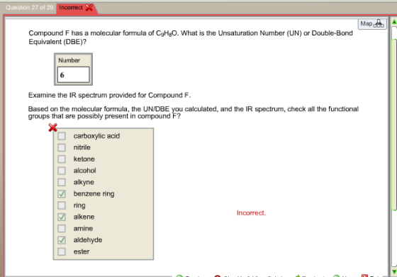 7 of 29 Incorrect Question 27 of Map Compound F has a molecular formula of CgHgO. What is the Unsaturation Number (UN) or Double-Bond Equivalent (DBE)? Number Examine the IR spectrum provided for Compound F Based on the molecular formula, the UN/DBE you calculated, and the IR spectrum, check all the functional groups that are possibly present in compound F? carboxylic acid nitrile ketone alcohol □ alkyne benzene ring ring alkene amine Incorrect. aldehyde ester