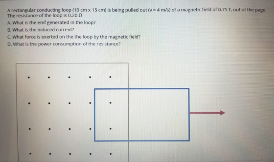 A rectangular conducting loop (10 cm x 15 cm) is being pulled out (v = 4 m/s) of a magnetic field of 0.75T, out of the page.