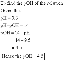To find the pOH of the solution Given that pH = 9.5 PH+POH = 14 pOH = 14-PH = 14 -9.5 = 4.5 Hence the pOH = 4.5