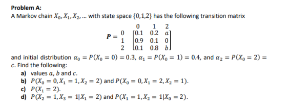 Problem A A Markov chain Xo,X1,X2,... with state space 0,1,2) has the following transition matrix 0 [0.1 0.2 a 1 0.9 0.1 0 2