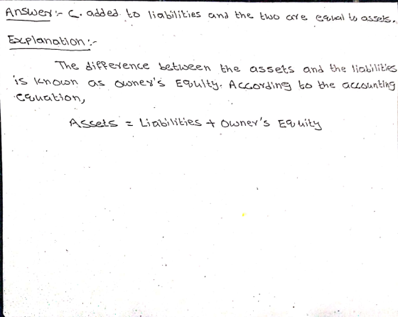 Answer-C. added to liabilities and the two are equal to assets. Explanation The difference between the assets and the liabili