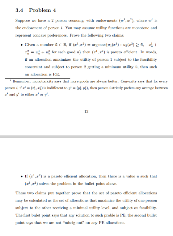 3.4 Problem 4 Suppose we have a 2 person economy, with endowments (w,u2), where is the endowment of personi. You may assume utility functions are monotone and represent concave preferences. Prove the following two claims: . Given a number ii є R, if (zi.r2) = arg max(m (zi) : tr) 2 i, 팎 + 2 for each good n then (,2) is pareto efficient. In words, if an allocation amximizes the utiltiy of person 1 subject to the feasibility constraint and subject to person 2 getting a minimum utility u, then such an allocation is P.E 1 Remember: monotonicity says that more goods are always better. Convexity says that for every person i, ifr-(r, zł) is indifferent to y. (y, y ), then person i strictly prefers any average between z and y to either or y 12 If (r,z2) is a pareto efficient allocation, then there is a value u such that 2) solves the problem in the bullet point above. These two claims put together prove that the set of pareto efficient allocations may be calculated as the set of allocations that maximize the utility of one person subject to the other receiving a minimal utility level, and subject ot feasibility. The first bulet point says that any solution to such proble is PE, the second bullet point says that we are not missig out on any PE allocations