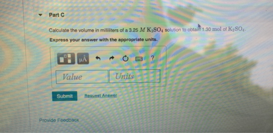 Part C Calculate the volume in milliliters of a 3.25 M K SOA solution to obtail 1.30 mol of K2SO4. Express your answer with t