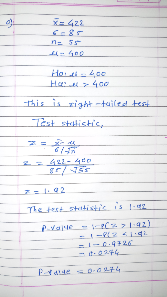 X= 422 6=85 n= 5s l=400 Ho: el = 400 Hai l> 400 This is right -tailed test Test statistic, z = 422-400 85/ 5 z = 1.92 The tes