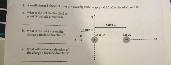 1. A small charged object of mass m-0,200 kg and charge q -100 HC is placed at point o What is the net electric field at point O (include direction)? a. 0.035 m b. 0.012 m What is the net force on the charge q (include direction)? ntro 0 HC -5.0 uC What will be the acceleration of the charge q (include direction)? c.
