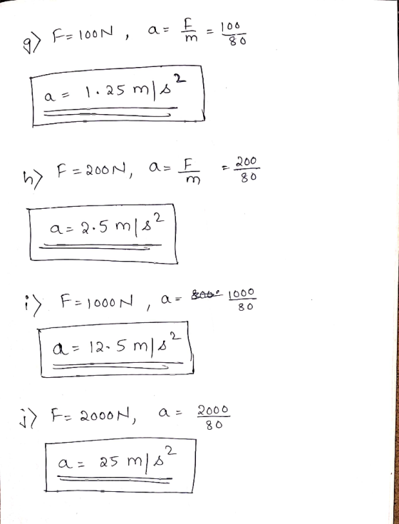 g) F=100N , as fo = 100 I a= 1.25m/s² S n> F= 2001, as to the a=2.5 m/s2 i> F=1000N , a = Bat 1000 80 a=12-5 m/s² j> F= 2000N