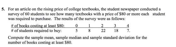 For an article on the rising price of college textbooks, the student newspaper conducted a survey of 60 students to see how many textbooks with a price of $80 or more each was required to purchase. The results of the survey were as follows: 5. student # of books costing at least $80; # of students required to buy: 4 5 8 22187. Compute the sample mean, sample median and sample standard deviation for the number of books costing at least $80.