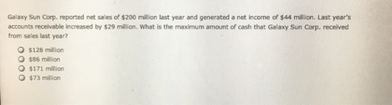 Galaxy Sun Corp. reported net sales of $200 million last year and generated a net income of $44 million. Last years accounts receivable increased by $29 million. What is the maximum amount of cash that Galaxy Sun Corp. received from sales last year? O $128 million $86 million O $171 million $73 million