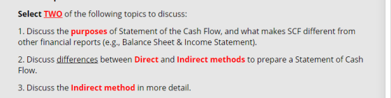 Select TWO of the following topics to discuss: 1. Discuss the purposes of Statement of the Cash Flow, and what makes SCF diff