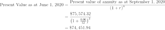 \begin{align*}\text{Present Value as at June 1, 2020}&=\frac{\text{Present value of annuity as at September 1, 2020}}{\left ( 1+r \right )^n}\\&=\frac{\$75,574.32}{\left ( 1+\frac{0.06}{12} \right )^{3}}\\&=\$74,451.94 \end{align*}