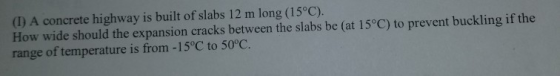 (1) A concrete highway is built of slabs 12 m long (15°C). How wide should the expansion cracks between the slabs be (at 15°C) to prevent buckling if the range of temperature is from -15°C to 50°C.