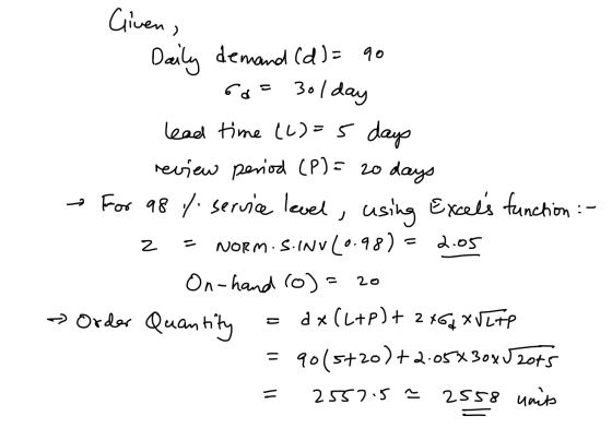 Given. Daily demand (d) = 90 6 - 3ol day z 2.05 lead time (2)=5 days review period (P) = 20 days For 98 % service level, usin