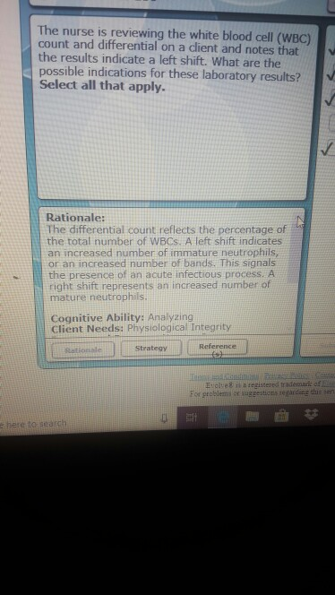 The nurse is reviewing the white blood cell (WBC) count and differential on a client and notes that the results indicate a left shift. What are the possible indications for these laboratory results? Select all that apply. Rationale: The differential count reflects the percentage of the total number of WBCs. A left shift indicates an increased number of immature neutrophils, or an increased number of bands. This signals the presence of an acute infectious process. A right shift represents an increased number of mature neutrophils Cognitive Ability: Analyzing Client Needs: Physiological Integrity Strategy Reference Eiches ita regitersd trademail: of er suggestionszegardang the sen here to seatch