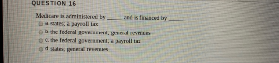QUESTION 16 Medicare is administered by and is financed by a.states, a payroll tax ob the federal government; general revenue