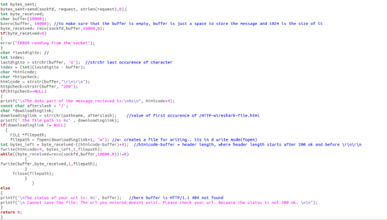 int bytes sent; bytes sent send(sockfd, request strlen(request),0) int byte received; char buffer 10000J; bzero buffer 10000); //to make sure that the buffer is empty, buffer is just a space to store the message and 1024 is the size of it byte received recv (sockfd, buffer, 10000 ,0) if(byte received<0) error (ERROR reading from the socket); char lastdugtto: int index; lastdigito strchr (buffer, 0); //strchr last occurence of character index (int) (uastdigito buffer) char Whtnicode; char *httpcheck; html code strstr (buffer,\r\n\r\n) httpcheck str str (buffer, 200) if (httpcheck- NULL) printf (InThe data part of the nessage recieved is: n%s\n, htnucode +4); const char after slash char *downloading link: downloadinguink strrchr (pathname, after slash //value of first occurence of /HTTP-wireshark-file.htnu. print the file path is %s downloadinglink); if (downloadinglink NULL) FILE filepath filepath fopen(downloadinglink-1, w); //w- creates a file for writing its in d write m (fopen ode int bytes left byte received-((htnucode-buffer) +4) //htnucode buffer header length, where header length starts after 200 ok and before \r\n\r\n write (htnicode 4, bytes left,1 filepath); while((byte recetved recv(sockfd,buffer,10000,0))! 0) fwrite (buffer, byte received,1,filepath) close (file path); else printf (InThe status of your uru is: %s, buffer) //here buffer is HTTP/1.1 404 not found printf(In Cannot save the file The url you entered doesnt exist PLease check your url Because the status is not 200 ok. n) return 0R