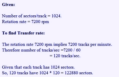 Given: Number of sectors/track 1024. Rotation rate 7200 rpm To find Transfer rate: The rotation rate 7200 rpm implies 7200 tracks per minute. Therefore number of tracks/sec =7200 / 60 = 120 tracks/sec. Given that each track has 1024 sectors. So, 120 tracks have 1024 120 122880 sectors.