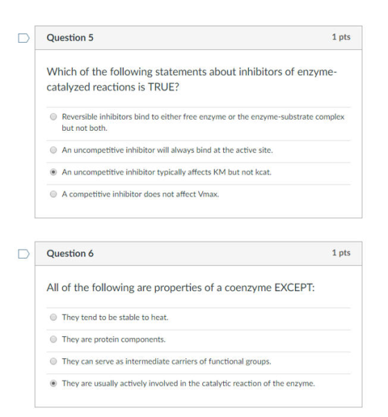 1 pts Question 5 Which of the following statements about inhibitors of enzyme- catalyzed reactions is TRUE? O Reversible inhibitors bind to either free enzyme or the enzyme-substrate complex but not both. O An uncompetitive inhibitor will always bind at the active site. An uncompetitive inhibitor typically affects KM but not kcat. O A competitive inhibitor does not affect Vmax. D Question 6 1 pts All of the following are properties of a coenzyme EXCEPT: They tend to be stable to heat. O They are protein components They can serve as intermediate carriers of functional groups. They are usually actively involved in the catalytic reaction of the enzyme.