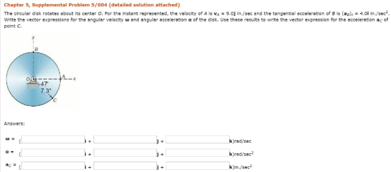 Chapter 5, Supplemental Problem 5/004 (detailed solution attached) The circular disk rotates about its center O. For the instant represented, the velocity of A is VA 9.0j in./sec and the tangential acceleration of B is (ag)t 4.0i in./sec, Write the vector express ons or the angular velocity ? and angular acceleration a of the disk. Use these results to write me vector expression fr he acce erati ona point C 47 7.3 Answers: k)rad/sec k)rad/sec k)in./sec2