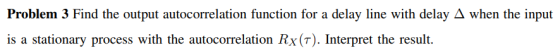 Problem 3 Find the output autocorrelation function for a delay line with delay A when the input is a stationary process with