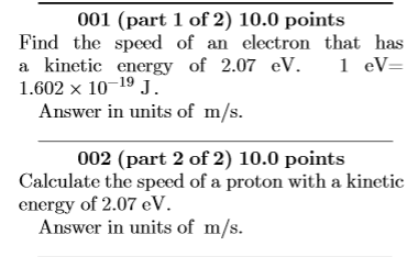 001 (part 1 of 2) 10.0 points Find the speed of an electron that has a kinetic energy of 2.07 eV. 1 eV 1.602 x 10-19 J. Answer in units of m/s. 002 (part 2 of 2) 10.0 points Calculate the speed of a proton with a kinetic energy of 2.07 eV. Answer in units of m/s.