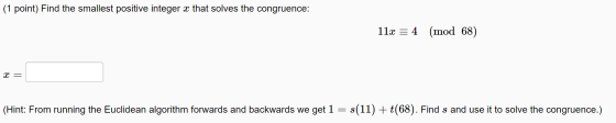 (1 point) Find the smallest positive integer x that solves the congruence: 11x = 4 (mod 68) x = (Hint: From running the Eucli