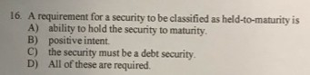 16. A requirement for a security to be classified as held-to-maturity is A) ability to hold the security to maturity. B) posi